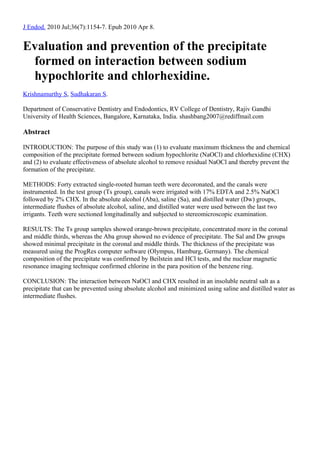 J Endod. 2010 Jul;36(7):1154-7. Epub 2010 Apr 8.


Evaluation and prevention of the precipitate
 formed on interaction between sodium
 hypochlorite and chlorhexidine.
Krishnamurthy S, Sudhakaran S.

Department of Conservative Dentistry and Endodontics, RV College of Dentistry, Rajiv Gandhi
University of Health Sciences, Bangalore, Karnataka, India. shashbang2007@rediffmail.com

Abstract

INTRODUCTION: The purpose of this study was (1) to evaluate maximum thickness the and chemical
composition of the precipitate formed between sodium hypochlorite (NaOCl) and chlorhexidine (CHX)
and (2) to evaluate effectiveness of absolute alcohol to remove residual NaOCl and thereby prevent the
formation of the precipitate.

METHODS: Forty extracted single-rooted human teeth were decoronated, and the canals were
instrumented. In the test group (Ts group), canals were irrigated with 17% EDTA and 2.5% NaOCl
followed by 2% CHX. In the absolute alcohol (Aba), saline (Sa), and distilled water (Dw) groups,
intermediate flushes of absolute alcohol, saline, and distilled water were used between the last two
irrigants. Teeth were sectioned longitudinally and subjected to stereomicroscopic examination.

RESULTS: The Ts group samples showed orange-brown precipitate, concentrated more in the coronal
and middle thirds, whereas the Aba group showed no evidence of precipitate. The Sal and Dw groups
showed minimal precipitate in the coronal and middle thirds. The thickness of the precipitate was
measured using the ProgRes computer software (Olympus, Hamburg, Germany). The chemical
composition of the precipitate was confirmed by Beilstein and HCl tests, and the nuclear magnetic
resonance imaging technique confirmed chlorine in the para position of the benzene ring.

CONCLUSION: The interaction between NaOCl and CHX resulted in an insoluble neutral salt as a
precipitate that can be prevented using absolute alcohol and minimized using saline and distilled water as
intermediate flushes.
 