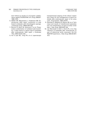 582 PRIMARY PREVENTION OF TYPE II ENDOLEAK
Zanchetta et al.
J ENDOVASC THER
2005;12:579–582
term follow-up results of a European collabo-
rative registry (EUROSTAR). Br J Surg. 2000;87:
1666–1673.
6. Walker SR, Macierewicz J, Hopkinson BR. En-
dovascular AAA repair: prevention of side
branch endoleaks with thrombogenic sponge.
J Endovasc Surg. 1999;6:350–353.
7. Bonvini R, Alerci M, Antonucci F, et al. Preop-
erative embolization of collateral side branch-
es: a valid means to reduce type II endoleaks
after endovascular AAA repair. J Endovasc
Ther. 2003;10:227–232.
8. Ho P, Law WL, Tung PH, et al. Laparoscopic
transperitoneal clipping of the inferior mesen-
teric artery for the management of type II en-
doleak after endovascular repair of an aneu-
rysm. Surg Endosc. 2004;18:870.
9. Kasirajan K, Matteson B, Marek JM, et al. Tech-
nique and results of transfemoral superselec-
tive coil embolization of type II lumbar endo-
leak. J Vasc Surg. 2003;38:61–66.
10. van Marrewijk C, Buth J, Harris PL, et al. Sig-
niﬁcance of endoleaks after endovascular re-
pair of abdominal aortic aneurysm: the EU-
ROSTAR experience. J Vasc Surg. 2002;35:461–
473.
 