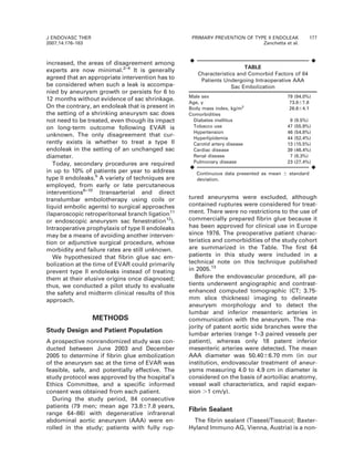 increased, the areas of disagreement among
experts are now minimal.2–4
It is generally
agreed that an appropriate intervention has to
be considered when such a leak is accompa-
nied by aneurysm growth or persists for 6 to
12 months without evidence of sac shrinkage.
On the contrary, an endoleak that is present in
the setting of a shrinking aneurysm sac does
not need to be treated, even though its impact
on long-term outcome following EVAR is
unknown. The only disagreement that cur-
rently exists is whether to treat a type II
endoleak in the setting of an unchanged sac
diameter.
Today, secondary procedures are required
in up to 10% of patients per year to address
type II endoleaks.5
A variety of techniques are
employed, from early or late percutaneous
interventions6–10
(transarterial and direct
translumbar embolotherapy using coils or
liquid embolic agents) to surgical approaches
(laparoscopic retroperitoneal branch ligation11
or endoscopic aneurysm sac fenestration12
).
Intraoperative prophylaxis of type II endoleaks
may be a means of avoiding another interven-
tion or adjunctive surgical procedure, whose
morbidity and failure rates are still unknown.
We hypothesized that fibrin glue sac em-
bolization at the time of EVAR could primarily
prevent type II endoleaks instead of treating
them at their elusive origins once diagnosed;
thus, we conducted a pilot study to evaluate
the safety and midterm clinical results of this
approach.
METHODS
Study Design and Patient Population
A prospective nonrandomized study was con-
ducted between June 2003 and December
2005 to determine if fibrin glue embolization
of the aneurysm sac at the time of EVAR was
feasible, safe, and potentially effective. The
study protocol was approved by the hospital’s
Ethics Committee, and a specific informed
consent was obtained from each patient.
During the study period, 84 consecutive
patients (79 men; mean age 73.867.8 years,
range 64–86) with degenerative infrarenal
abdominal aortic aneurysm (AAA) were en-
rolled in the study; patients with fully rup-
tured aneurysms were excluded, although
contained ruptures were considered for treat-
ment. There were no restrictions to the use of
commercially prepared fibrin glue because it
has been approved for clinical use in Europe
since 1976. The preoperative patient charac-
teristics and comorbidities of the study cohort
are summarized in the Table. The first 64
patients in this study were included in a
technical note on this technique published
in 2005.13
Before the endovascular procedure, all pa-
tients underwent angiographic and contrast-
enhanced computed tomographic (CT; 3.75-
mm slice thickness) imaging to delineate
aneurysm morphology and to detect the
lumbar and inferior mesenteric arteries in
communication with the aneurysm. The ma-
jority of patent aortic side branches were the
lumbar arteries (range 1–3 paired vessels per
patient), whereas only 18 patent inferior
mesenteric arteries were detected. The mean
AAA diameter was 50.4066.70 mm (in our
institution, endovascular treatment of aneur-
ysms measuring 4.0 to 4.9 cm in diameter is
considered on the basis of aortoiliac anatomy,
vessel wall characteristics, and rapid expan-
sion .1 cm/y).
Fibrin Sealant
The fibrin sealant (Tisseel/Tissucol; Baxter-
Hyland Immuno AG, Vienna, Austria) is a non-
¤ ¤
TABLE
Characteristics and Comorbid Factors of 84
Patients Undergoing Intraoperative AAA
Sac Embolization
Male sex 79 (94.0%)
Age, y 73.867.8
Body mass index, kg/m2
26.664.1
Comorbidities
Diabetes mellitus 8 (9.5%)
Tobacco use 47 (55.9%)
Hypertension 46 (54.8%)
Hyperlipidemia 44 (52.4%)
Carotid artery disease 13 (15.5%)
Cardiac disease 39 (46.4%)
Renal disease 7 (8.3%)
Pulmonary disease 23 (27.4%)
¤ ¤
Continuous data presented as mean 6 standard
deviation.
J ENDOVASC THER
2007;14:176–183
PRIMARY PREVENTION OF TYPE II ENDOLEAK 177
Zanchetta et al.
 