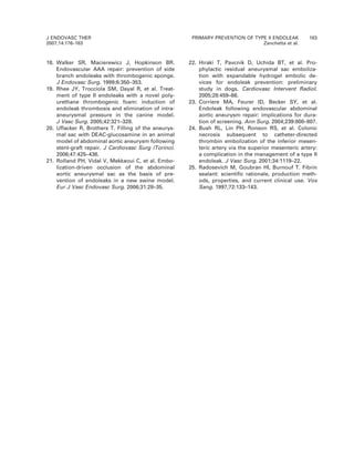 18. Walker SR, Macierewicz J, Hopkinson BR.
Endovascular AAA repair: prevention of side
branch endoleaks with thrombogenic sponge.
J Endovasc Surg. 1999;6:350–353.
19. Rhee JY, Trocciola SM, Dayal R, et al. Treat-
ment of type II endoleaks with a novel poly-
urethane thrombogenic foam: induction of
endoleak thrombosis and elimination of intra-
aneurysmal pressure in the canine model.
J Vasc Surg. 2005;42:321–328.
20. Uflacker R, Brothers T. Filling of the aneurys-
mal sac with DEAC-glucosamine in an animal
model of abdominal aortic aneurysm following
stent-graft repair. J Cardiovasc Surg (Torino).
2006;47:425–436.
21. Rolland PH, Vidal V, Mekkaoui C, et al. Embo-
lization-driven occlusion of the abdominal
aortic aneurysmal sac as the basis of pre-
vention of endoleaks in a new swine model.
Eur J Vasc Endovasc Surg. 2006;31:28–35.
22. Hiraki T, Pavcnik D, Uchida BT, et al. Pro-
phylactic residual aneurysmal sac emboliza-
tion with expandable hydrogel embolic de-
vices for endoleak prevention: preliminary
study in dogs. Cardiovasc Intervent Radiol.
2005;28:459–66.
23. Corriere MA, Feurer ID, Becker SY, et al.
Endoleak following endovascular abdominal
aortic aneurysm repair: implications for dura-
tion of screening. Ann Surg. 2004;239:800–807.
24. Bush RL, Lin PH, Ronson RS, et al. Colonic
necrosis subsequent to catheter-directed
thrombin embolization of the inferior mesen-
teric artery via the superior mesenteric artery:
a complication in the management of a type II
endoleak. J Vasc Surg. 2001;34:1119–22.
25. Radosevich M, Goubran HI, Burnouf T. Fibrin
sealant: scientific rationale, production meth-
ods, properties, and current clinical use. Vox
Sang. 1997;72:133–143.
J ENDOVASC THER
2007;14:176–183
PRIMARY PREVENTION OF TYPE II ENDOLEAK 183
Zanchetta et al.
 