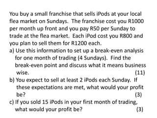 You buy a small franchise that sells iPods at your local
flea market on Sundays. The franchise cost you R1000
per month up front and you pay R50 per Sunday to
trade at the flea market. Each iPod cost you R800 and
you plan to sell them for R1200 each.
a) Use this information to set up a break-even analysis
   for one month of trading (4 Sundays). Find the
   break-even point and discuss what it means business
    wise.                                             (11)
b) You expect to sell at least 2 iPods each Sunday. If
    these expectations are met, what would your profit
    be?                                               (3)
c) If you sold 15 iPods in your first month of trading,
   what would your profit be?                          (3)
 