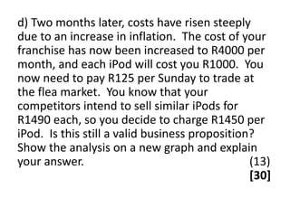 d) Two months later, costs have risen steeply
due to an increase in inflation. The cost of your
franchise has now been increased to R4000 per
month, and each iPod will cost you R1000. You
now need to pay R125 per Sunday to trade at
the flea market. You know that your
competitors intend to sell similar iPods for
R1490 each, so you decide to charge R1450 per
iPod. Is this still a valid business proposition?
Show the analysis on a new graph and explain
your answer.                                    (13)
                                                [30]
 