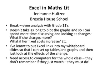 Excel in Maths Lit
                 Jeneanne Hultzer
               Brescia House School
• Break – even analysis with Grade 11’s
• Doesn’t take as long to plot the graphs and so I can
  spend more time discussing and looking at changes:
  What if she charges more?
  What if her fixed costs increase? Etc.
• I’ve learnt to put Excel links into my whiteboard
  slides so that I can set up tables and graphs and then
  just look at the effects of the change.
• Need access to computers for the whole class – they
  don’t remember if they just watch – they must do!
 