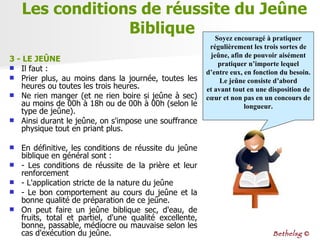3 - LE JEÛNE   Il faut :  Prier plus, au moins dans la journée, toutes les heures ou toutes les trois heures.  Ne rien manger (et ne rien boire si jeûne à sec) au moins de 00h à 18h ou de 00h à 00h (selon le type de jeûne).  Ainsi durant le jeûne, on s'impose une souffrance physique tout en priant plus.  En définitive, les conditions de réussite du jeûne biblique en général sont :  - Les conditions de réussite de la prière et leur renforcement  - L'application stricte de la nature du jeûne  - Le bon comportement au cours du jeûne et la bonne qualité de préparation de ce jeûne.  On peut faire un jeûne biblique sec, d'eau, de fruits, total et partiel, d'une qualité excellente, bonne, passable, médiocre ou mauvaise selon les cas d'exécution du jeûne.  Les conditions de réussite du Jeûne Biblique  Soyez encouragé à pratiquer régulièrement les trois sortes de jeûne, afin de pouvoir aisément pratiquer n’importe lequel d’entre eux, en fonction du besoin. Le jeûne consiste d’abord et avant tout en une disposition de cœur et non pas en un concours de longueur. Bethelsg  © 