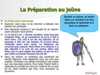 La Préparation au jeûne La Préparation Spirituelle Examiner votre cœur et de chercher à détecter des péchés non confessés.  Dieu demande toujours à son peuple de se repentir avant d’écouter leurs prières.  Le roi David a dit:  « Venez, écoutez, vous tous qui craignez Dieu, et je raconterai ce qu'il a fait à mon âme. J'ai crié à lui de ma bouche, et la louange a été sur ma langue. Si j'avais conçu l'iniquité dans mon cœur, Le Seigneur ne m'aurait pas exaucé. Mais Dieu m'a exaucé, il a été attentif à la voix de ma prière. Béni soit Dieu, qui n'a pas rejeté ma prière, et qui ne m'a pas retiré sa bonté! Psaume 66.16-20 Dans vos prières, ne confessez pas seulement les péchés flagrants, mais également ceux qui sont plus subtiles. Confessez vos péchés d’omission tout autant que vos mauvaises actions. Puis invitez l’Esprit Saint à reprendre le contrôle de votre vie. Faites-le tel un acte de foi, étant confiant que Dieu vous accordera sa puissance. Quand on jeûne, on entre dans un combat à la fois physique et spirituel et il faut s'y préparer. Bethelsg  © 