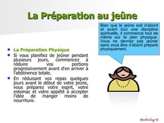 La Préparation Physique Si vous planifiez de jeûner pendant plusieurs jours, commencez à réduire vos portions progressivement avant d‘en arriver à l’abstinence totale.  En réduisant vos repas quelques jours avant le début de votre jeûne, vous préparez votre esprit, votre estomac et votre appétit à accepter l’idée de manger moins de nourriture. La Préparation au jeûne Bien que le jeûne soit d’abord et avant tout une discipline spirituelle, il commence tout de même sur le plan physique. Vous ne devriez pas jeûner sans vous être d’abord préparé physiquement. Bethelsg  © 