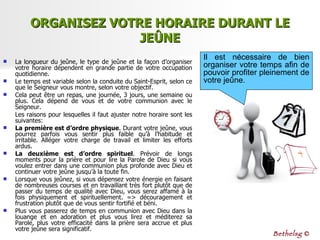 ORGANISEZ VOTRE HORAIRE DURANT LE JEÛNE La longueur du jeûne, le type de jeûne et la façon d’organiser votre horaire dépendent en grande partie de votre occupation quotidienne. Le temps est variable selon la conduite du Saint-Esprit, selon ce que le Seigneur vous montre,  selon votre objectif. Cela peut être un repas, une journée, 3 jours, une semaine ou plus. Cela dépend de vous et de votre communion avec le Seigneur. Les raisons pour lesquelles il faut ajuster notre horaire sont les suivantes: La première est d’ordre physique . Durant votre jeûne, vous pourrez parfois vous sentir plus faible qu’à l’habitude et irritable. Alléger votre charge de travail et limiter les efforts ardus. La deuxième est d’ordre spirituel . Prévoir de longs moments pour la prière et pour lire la Parole de Dieu si vous voulez entrer dans une communion plus profonde avec Dieu et continuer votre jeûne jusqu’à la toute fin.  Lorsque vous jeûnez, si vous dépensez votre énergie en faisant de nombreuses courses et en travaillant très fort plutôt que de passer du temps de qualité avec Dieu, vous serez affamé à la fois physiquement et spirituellement. => découragement et frustration plutôt que de vous sentir fortifié et béni.  Plus vous passerez de temps en communion avec Dieu dans la louange et en adoration et plus vous lirez et méditerez sa Parole, plus votre efficacité dans la prière sera accrue et plus votre jeûne sera significatif.  Il est nécessaire de bien organiser votre temps afin de pouvoir profiter pleinement de votre jeûne. Bethelsg  © 