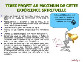 TIREZ PROFIT AU MAXIMUM DE CETTE EXPÉRIENCE SPIRITUELLE Mettez du temps à part avec Dieu chaque jour pour atteindre un niveau de communion intime avec le Père.  Appliquez-vous à chercher la face de Dieu, et ce même (et particulièrement) lorsque vous vous sentez faible, vulnérable ou irritable.  Lisez la Parole et priez aux heures de repas.  Méditez sur Sa personne lorsque vous vous réveillez la nuit.  Chantez-Lui des louanges à tout instant de la journée.  Concentrez vous sur votre Père céleste et faites de chacune de vos actions un acte d’adoration. Dieu vous permettra d’expérimenter le fait de « prier sans cesse » alors que vous rechercherez Sa présence. Sachez que Satan fera tout en son pouvoir pour vous distraire de vos temps de prière et de lecture biblique. Si vous sentez que l’ennemi essaie de vous décourager, allez tout de suite vers Dieu dans la prière et demandez-lui de vous aider à demeurer ferme dans votre résolution au milieu des difficultés et de la tentation. Je louerai l’Eternel de tout mon cœur, je raconterai toutes tes merveilles, je chanterai ton nom…  Bethelsg  © 
