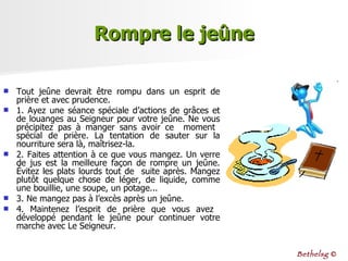 Rompre le jeûne Tout jeûne devrait être rompu dans un esprit de prière et avec prudence.  1. Ayez une séance spéciale d’actions de grâces et de louanges au Seigneur pour votre jeûne. Ne vous précipitez pas à manger sans avoir ce  moment  spécial  de  prière.  La  tentation  de  sauter  sur  la nourriture sera là, maîtrisez-la. 2. Faites attention à ce que vous mangez. Un verre de jus est la meilleure façon de rompre un jeûne. Évitez les plats lourds tout de  suite après. Mangez plutôt quelque chose de léger, de liquide, comme une bouillie, une soupe, un potage...  3. Ne mangez pas à l’excès après un jeûne.  4. Maintenez l’esprit de prière que vous avez  développé pendant le jeûne pour continuer votre marche avec Le Seigneur. Bethelsg  © 
