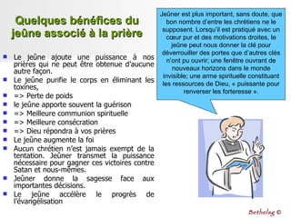 Quelques bénéfices du jeûne associé à la prière Le jeûne ajoute une puissance à nos prières qui ne peut être obtenue d’aucune autre façon. Le jeûne purifie le corps en éliminant les toxines,  => Perte de poids  le jeûne apporte souvent la guérison  => Meilleure communion spirituelle => Meilleure consécration => Dieu répondra à vos prières Le jeûne augmente la foi Aucun chrétien n’est jamais exempt de la tentation. Jeûner transmet la puissance nécessaire pour gagner ces victoires contre Satan et nous-mêmes. Jeûner donne la sagesse face aux importantes décisions. Le jeûne accélère le progrès de l’évangélisation Jeûner est plus important, sans doute, que bon nombre d’entre les chrétiens ne le supposent. Lorsqu’il est pratiqué avec un cœur pur et des motivations droites, le jeûne peut nous donner la clé pour déverrouiller des portes que d’autres clés n’ont pu ouvrir; une fenêtre ouvrant de nouveaux horizons dans le monde invisible; une arme spirituelle constituant les ressources de Dieu, « puissante pour renverser les forteresse ». Bethelsg  © 