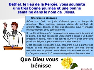Chers frères et sœurs : Jeûner ce n'est pas juste s’abstenir pour un temps de nourriture. C'est vraiment quelque chose de spirituel, de profond! Nous devons, en tant que chrétiens, nous y engager individuellement et/ou collectivement.  Il y a des victoires qu'on ne remportera jamais sans le jeûne et la prière. Il ne faut pas jeûner uniquement à cause d’un besoin pressant et grave, mais il est bon de jeûner et prier pour faire plaisir au Seigneur, pour mieux communier avec Lui. C'est pourquoi réjouissons-nous, préparons-nous à purifier nos cœurs et nos motivations et nous allons voir des choses merveilleuses se passer. Nous allons voir les cieux s’ouvrir  et Le Seigneur intervenir d'une manière glorieuse dans nos vies. Béthel, le lieu de la Percée, vous souhaite une très bonne journée et une bonne semaine dans le nom de  Jésus.  Bethelsg  © Que Dieu vous bénisse 
