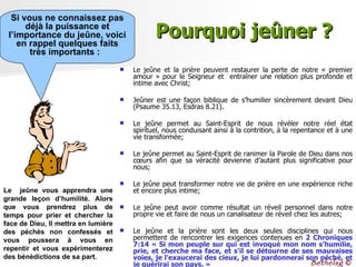 Pourquoi jeûner ? Le jeûne et la prière peuvent restaurer la perte de notre « premier amour » pour le Seigneur et  entraîner une relation plus profonde et intime avec Christ;  Jeûner est une façon biblique de s’humilier sincèrement devant Dieu (Psaume 35.13, Esdras 8.21).  Le jeûne permet au Saint-Esprit de nous révéler notre réel état spirituel, nous conduisant ainsi à la contrition, à la repentance et à une vie transformée;  Le jeûne permet au Saint-Esprit de ranimer la Parole de Dieu dans nos cœurs afin que sa véracité devienne d’autant plus significative pour nous;  Le jeûne peut transformer notre vie de prière en une expérience riche et encore plus intime;  Le jeûne peut avoir comme résultat un réveil personnel dans notre propre vie et faire de nous un canalisateur de réveil chez les autres;  Le jeûne et la prière sont les deux seules disciplines qui nous permettent de rencontrer les exigences contenues en  2 Chroniques 7:14  « Si mon peuple sur qui est invoqué mon nom s'humilie, prie, et cherche ma face, et s'il se détourne de ses mauvaises voies, je l'exaucerai des cieux, je lui pardonnerai son péché, et je guérirai son pays. »   Si vous ne connaissez pas déjà la puissance et l’importance du jeûne, voici en rappel quelques faits très importants :  Le  jeûne vous apprendra une grande leçon d’humilité. Alors que vous prendrez plus de temps pour prier et chercher la face de Dieu, Il mettra en lumière des péchés non confessés et vous poussera à vous en repentir et vous expérimenterez des bénédictions de sa part.  Bethelsg  © 