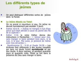 Les différents types de jeûnes On peut distinguer différentes sortes de  jeûnes dans  la Parole. Le Jeûne Absolu   ou Total:   On ne prend ni nourriture ni eau. Ce jeûne ne devrait normalement pas excéder 3 jours. Esdras 10:6–8 : « Esdras ne mangea ni but d’eau parce qu’il était attristé à cause du péché des fils de la captivité » Esther 4:16  la reine Esther donna des instructions à Mardochée :  « Jeûnez pour moi, sans manger ni boire pendant trois jours, ni la nuit, ni le jour. Moi aussi, je jeûnerai de même avec mes servantes ».  Deutéronome 9 : 9-18 et Exode 34:28  – Les écritures font références à des jeunes complets qui sans nul doute furent  surnaturels  de par   leur durée. A deux reprises, et pendant quarante jours et quarante nuits, Moïse se tint dans la présence de Dieu sans manger ni boire. Bethelsg  © 