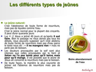 Les différents types de jeûnes Le jeûne naturel:   C’est l’abstinence de toute forme de nourriture, mais pas de liquides comme l’eau. C’est le jeûne normal pour la plupart des croyants. Il peut durer quarante jours Luc 4 :2 Jésus a jeûné 40 jours et qu’après  il eut faim . Bien le passage ne nous donne pas tous les détails, nous pouvons supposer qu’il s’est abstenu de toute forme de nourriture mais pas d‘eau parce le texte nous dit : «  il ne mangera rien  » mais ne parle pas de boisson.  Les douleurs provoquées par la soif sont plus intenses que celles provoquées par la faim et  Satan ne l’a pas tenté pour qu’il boive   mais pour qu’il mange . Il est possible que le jeûne de Jésus ait concerné la nourriture mais pas la boisson.  De toute façon, la manière la plus courante de jeûner est l’absence de nourriture mais pas de boisson. Boire abondamment de l’eau Bethelsg  © 
