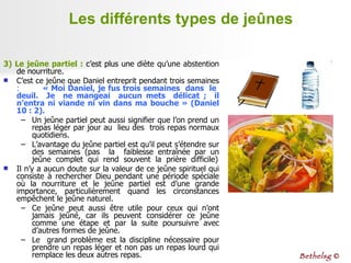 Les différents types de jeûnes 3) Le jeûne partiel :  c’est plus une diète qu’une abstention de nourriture.  C’est ce jeûne que Daniel entreprit pendant trois semaines  :  « Moi Daniel, je fus trois semaines  dans  le  deuil.  Je  ne mangeai  aucun mets  délicat ;  il n’entra ni viande ni vin dans ma bouche » (Daniel 10 : 2). Un jeûne partiel peut aussi signifier que l’on prend un repas léger par jour au  lieu des  trois repas normaux quotidiens.  L’avantage du jeûne partiel est qu’il peut s’étendre sur des semaines (pas  la  faiblesse entraînée par un jeûne  complet  qui  rend  souvent  la  prière  difficile) Il n’y a aucun doute sur la valeur de ce jeûne spirituel qui consiste à rechercher Dieu pendant une période spéciale où la nourriture et le jeûne partiel est d’une grande importance, particulièrement quand les circonstances empêchent le jeûne naturel. Ce jeûne peut aussi être utile pour ceux qui n’ont jamais jeûné, car ils peuvent considérer ce jeûne comme une étape et par la suite poursuivre avec d’autres formes de jeûne. Le  grand problème est la discipline nécessaire pour prendre un repas léger et non pas un repas lourd qui remplace les deux autres repas.  Bethelsg  © 