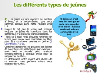 4)   Le jeûne est une manière de montrer à Dieu, et à nous-mêmes, que nous sommes sérieux dans notre relation avec Lui.  Malgré le fait que le jeûne soit presque toujours un jeûne de nourriture dans les Ecritures, il y a d’autres jeûnes possibles. Tout ce à quoi nous pouvons renoncer un temps pour mieux nous concentrer sur Dieu peut être considérer comme un jeûne  (1 Corinthiens 7:5-6). Certaines personnes ne peuvent pas jeûner de nourriture (les diabétiques par exemple), mais tout le monde peut renoncer temporairement à quelque chose pour se rapprocher de Dieu. En détournant notre regard des choses de ce monde, nous pouvons mieux nous focaliser sur Christ. Les différents types de jeûnes Ô Seigneur, c’est vers Toi seul que se porte mon regard et mon intérêt ! Rien ne me distraira de ma communion avec Toi!  Bethelsg  © 