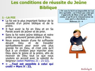 Les conditions de réussite du Jeûne Biblique  1 - LA FOI   La foi est le plus important facteur de la réussite d'un jeûne biblique et de la prière.  Il faut avoir la foi en Dieu et en Sa Parole avant de jeûner et de prier.  Sans la foi notre jeûne biblique et notre prière ne peuvent jamais plaire à Dieu.  Nous avons besoin d'une foi suffisante devant Dieu et de travailler spirituellement pour avoir une plus grande foi en Dieu, et c'est cela qu'il faut à un chrétien pour marcher avec Dieu dans le jeûne et la prière, afin de recevoir de Dieu tout ce que nous voulons en accord avec la volonté du Seigneur  (selon Matthieu 21 : 21-22). « …Tout est possible à celui qui croit! » Marc 9 : 23,   « Or sans la foi il est impossible de Lui être agréable ; car il faut que celui qui s'approche de Dieu croie que Dieu existe, et qu‘Il est le rémunérateur de ceux qui Le cherchent. »  Hébreux 11 : 6  Bethelsg  © 
