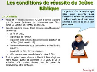 2 - LA PRIERE   Jésus dit : « Priez sans cesse. ». C'est à travers la prière que l'on entre facilement en communion avec Dieu. TOUT LE SECRET EST DANS  LA PRIÈRE. Dans le cas de la prière, il faut certaines conditions pour sa réussite: La foi en Dieu,  la pratique de l'amour,  le pardon et la justice à l'égard de notre prochain et de Dieu ( Matthieu 6 : 12),  la nature de ce que nous demandons à Dieu durant la prière,  la volonté de Dieu de nous exaucer,  et la manière dont nous faisons la prière à Dieu Tout en priant, nous laissons la liberté à Dieu d'agir en notre faveur quand et comment il le veut. Il ya 2 attitudes qu'il convient d'avoir dans la prière: la persévérance et la confiance. Les conditions de réussite du Jeûne Biblique  La prière c'est le moyen que Dieu nous accorde pour l'amener à vouloir ce que nous voulons, mais  aussi pour nous amener à vouloir ce qu‘Il veut pour nous. Bethelsg  © 