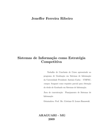 Jeneﬀer Ferreira Ribeiro




Sistemas de Informa¸˜o como Estrat´gia
                   ca             e
              Competitiva

                 Trabalho de Conclus˜o de Curso apresentado ao
                                    a
              programa de Gradua¸ao em Sistemas de Informa¸ao
                                c˜                        c˜
              da Universidade Presidente Antˆnio Carlos – UNIPAC,
                                            o
              campus Araguari como requisito parcial para obten¸˜o
                                                               ca
              do t´
                  ıtulo de Graduado em Sistemas de Informa¸˜o.
                                                          ca

              ´
              Area de concentra¸˜o: Planejamento de Sistemas de
                               ca
              Informa¸ao
                     c˜

              Orientadora: Prof. Ms. Cristiane D. Lemes Hamawaki




           ARAGUARI - MG
               2009
 