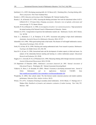 International Electronic Journal of Mathematics Education / 108 Vol.3 No.2, July 2008 
Quellmalz, E. S., (1987). Developing reasoning skills. In J. R. Baron, & R. J. Sternberg (Eds.), Teaching thinking skills: 
Theory and practice. New York: Freedman Press. 
Resnick, L. (1987). Education and learning to think. Washington, DC: National Academy Press. 
Resnick, L. B., & Resnick, D. P. (1992). Assessing the thinking curriculum: New tools for educational reform. In B. R. 
Gifford & M. C. O’Connor (Eds.), Changing assessments: Alternative views of aptitude, achievement and 
instruction (pp. 37–75). Boston: Kluwer. 
Reynolds, W. M., & Menard, K. A. (1980). An investigation of teachers’ test construction practices. Paper presented at 
the annual meeting of the National Council of Measurement in Education. Boston. 
Schmalz, R. (1973). Categorization of questions that mathematics teachers ask. Mathematics Teacher, 66(7). Reston, 
VA: NCTM 
Senk, S. L., Beckmann, C. E., & Thompson, D. R. (1997). Assessment and grading in high school mathematics 
classrooms. Journal for Research in Mathematics Education, 28(2), 187-215 
Schoenfeld, A.H. (1988). When good teaching leads to bad results: The disasters of 'well-taught' mathematics courses. 
Educational Psychologist, 23(2), 145-166. 
Smith, M., & Stein, M. K. (1998). Selecting and creating mathematical tasks: From research to practice. Mathematics 
Teaching in the Middle School, 3(5), 344–350. 
Stein M. K., & Lane, S. (1996). Instructional tasks and the development of student capacity to think and reason: An 
analysis of the relationship between teaching and learning in a reform mathematics project. Educational 
Research and Evaluation, 2(1), 50-80. 
Stiggins, R. J., Griswold, M. M., & Wikelund, K.R. (1989). Measuring thinking skills through classroom assessment. 
Journal of Educational Measurement, 26(3), 233-246. 
US Department of Education (2001). Mathematics assessment framework for 2005: National Assessment of 
Educational Progress. Washington, DC: National Assessment Governing Board. 
Vidakovic, D., Bevis, J., & Alexander, M. (2003). Bloom’s Taxonomy in developing assessment items. Journal of 
Online Mathematics and its Applications. Retrieved 7/26/2007, from 
http://mathdl.maa.org/mathDL/4/?pa=content&sa=viewDocument&nodeId=504 
Wenglinsky, H. (2002). How schools matter: The link between teacher classroom practices and student academic 
performance. Education Policy Analysis Archives, 10(12). 
Wilson, J. W. (1971). Evaluation of learning in secondary school mathematics. In B.S. Bloom, J. T. Hastings, & G. F. 
Madaus (Eds), Handbook on formative and summative evaluation of student learning. New York, NY: 
McGraw – Hill 
 