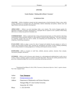 Thompson 109 
APPENDIX 
Teacher Handout: Thinking skills in Bloom’s Taxonomy* 
In Alphabetical Order 
ANALYSIS — Ability to breakdown concepts into their component parts so that the hierarchy of ideas is clear; clarify 
existing information by examining parts and relationships; identify relationships and patterns; identify errors and 
logical fallacies and where possible, correcting them. 
APPLICATION — Ability to use prior knowledge within a new situation. This involves bringing together the 
appropriate information, procedures, generalizations, or principles that are required to solve a problem without being 
told to do so or without any specific or immediate cues. 
COMPREHENSION – Ability to understand what is being communicated and make use of the material or idea being 
communicated without necessarily relating it to other material or seeing its fullest implications. This may be shown by 
(a) translating concepts from one form to another, (b) interpreting and summarizing facts, and (c) contrasting, 
comparing, or predicting consequences. 
EVALUATION—Ability to judge or assess the value of material and methods for given purposes as well as to 
compare and discriminate between ideas; assessing the reasonableness and quality of ideas including establishing 
criteria (setting standards for making judgments) or verifying (confirming the accuracy of claims). 
KNOWLEDGE –Ability to recognize or recall facts, methods, processes, patterns, structures, basic concepts, 
conventions, principles, and theories. 
SYNTHESIS —Ability to work with pieces, parts, elements, etc., and arranging and combining them in such a way as 
to form a whole or constitute a pattern or structure not clearly there before. This may also include generalization from 
given facts, relating knowledge from several areas, predicting, and drawing conclusions. 
* Summarized from Bloom, B. (Ed.) (1956). Taxonomy of educational objectives: Book I, cognitive domain. 
New York: Longman Green 
Author : Tony Thompson 
E-mail : thompsonan@ecu.edu 
Address : Department of Mathematics and Science Education 
Flanagan Bldg 327, East Carolina University 
Greenville, NC 27858 
Phone : 1- 252-328-9358 
