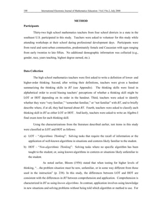 International Electronic Journal of Mathematics Education / 100 Vol.3 No.2, July 2008 
METHOD 
Participants 
Thirty-two high school mathematics teachers from four school districts in a state in the 
southeast U.S. participated in this study. Teachers were asked to volunteer for this study while 
attending workshops at their school during professional development days. Participants were 
from rural and semi-urban communities, predominately female and Caucasian with ages ranging 
from early twenties to late fifties. No additional demographic information was collected (e.g., 
gender, race, years teaching, highest degree earned, etc.). 
Data Collection 
The high school mathematics teachers were first asked to write a definition of lower- and 
higher-order thinking. Second, after writing their definitions, teachers were given a handout 
summarizing the thinking skills in BT (see Appendix). The thinking skills were listed in 
alphabetical order to avoid biasing teachers’ perceptions of whether a thinking skill might be 
LOT or HOT depending on its order in the handout. Third, teachers were asked to identify 
whether they were “very familiar,” “somewhat familiar,” or “not familiar” with BT, and to briefly 
describe where, if at all, they had learned about BT. Fourth, teachers were asked to classify each 
thinking skill in BT as either LOT or HOT. And lastly, teachers were asked to write an Algebra I 
final exam item for each thinking skill. 
Using the characterizations from the literature described earlier, test items in this study 
were classified as LOT and HOT as follows: 
a) LOT – “Algorithmic Thinking”: Solving tasks that require the recall of information or the 
application of well-known algorithms in situations and contexts likely familiar to the student. 
b) HOT – “Non-algorithmic Thinking”: Solving tasks where no specific algorithm has been 
taught to the student; or, using known algorithms in contexts or situations likely unfamiliar to 
the student. 
As noted earlier, Bloom (1956) stated that when testing for higher levels of 
thinking, “…the problem situation must be new, unfamiliar, or in some way different from those 
used in the instruction” (p. 238). In this study, the differences between LOT and HOT are 
consistent with the differences in BT between comprehension and application. Comprehension is 
characterized in BT as using known algorithms. In contrast, application involves using knowledge 
in new situations and solving problems without being told which algorithm or method to use. For 
 