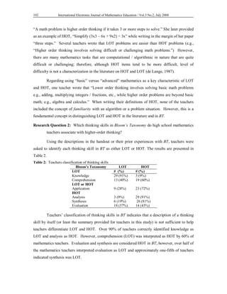 International Electronic Journal of Mathematics Education / 102 Vol.3 No.2, July 2008 
“A math problem is higher order thinking if it takes 3 or more steps to solve.” She later provided 
as an example of HOT, “Simplify (3x3 – 6x + 9x2) ÷ 3x” while writing in the margin of her paper 
“three steps.” Several teachers wrote that LOT problems are easier than HOT problems (e.g., 
“Higher order thinking involves solving difficult or challenging math problems.”) However, 
there are many mathematics tasks that are computational / algorithmic in nature that are quite 
difficult or challenging; therefore, although HOT items tend to be more difficult, level of 
difficulty is not a characterization in the literature on HOT and LOT (de Lange, 1987). 
Regarding using “basic” versus “advanced” mathematics as a key characteristic of LOT 
and HOT, one teacher wrote that “Lower order thinking involves solving basic math problems 
e.g., adding, multiplying integers / fractions, etc., while higher order problems are beyond basic 
math; e.g., algebra and calculus.” When writing their definitions of HOT, none of the teachers 
included the concept of familiarity with an algorithm or a problem situation. However, this is a 
fundamental concept in distinguishing LOT and HOT in the literature and in BT. 
Research Question 2: Which thinking skills in Bloom’s Taxonomy do high school mathematics 
teachers associate with higher-order thinking? 
Using the descriptions in the handout or their prior experiences with BT, teachers were 
asked to identify each thinking skill in BT as either LOT or HOT. The results are presented in 
Table 2. 
Table 2: Teachers classification of thinking skills 
Bloom’s Taxonomy LOT HOT 
LOT # (%) # (%) 
Knowledge 29 (91%) 3 (9%) 
Comprehension 13 (40%) 19 (60%) 
LOT or HOT 
Application 9 (28%) 23 (72%) 
HOT 
Analysis 3 (9%) 29 (91%) 
Synthesis 6 (19%) 26 (81%) 
Evaluation 18 (57%) 14 (43%) 
Teachers’ classification of thinking skills in BT indicates that a description of a thinking 
skill by itself (or least the summary provided for teachers in this study) is not sufficient to help 
teachers differentiate LOT and HOT. Over 90% of teachers correctly identified knowledge as 
LOT and analysis as HOT. However, comprehension (LOT) was interpreted as HOT by 60% of 
mathematics teachers. Evaluation and synthesis are considered HOT in BT; however, over half of 
the mathematics teachers interpreted evaluation as LOT and approximately one-fifth of teachers 
indicated synthesis was LOT. 
 