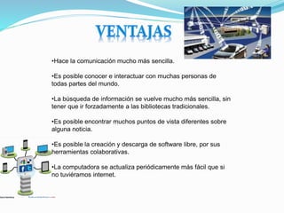 •Hace la comunicación mucho más sencilla.
•Es posible conocer e interactuar con muchas personas de
todas partes del mundo.
•La búsqueda de información se vuelve mucho más sencilla, sin
tener que ir forzadamente a las bibliotecas tradicionales.
•Es posible encontrar muchos puntos de vista diferentes sobre
alguna noticia.
•Es posible la creación y descarga de software libre, por sus
herramientas colaborativas.
•La computadora se actualiza periódicamente más fácil que si
no tuviéramos internet.
 