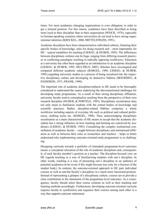 Tobias Jenert ZFHE Jg.9 / Nr.2 (März 2014) S. 1-12
www.zfhe.at Scientific paper 5
times. For most academics changing organizations is even obligatory in order to
get a tenured position. For this reason, academics have been described as being
more loyal to their discipline than to their organisation (WEICK, 1976), especially
in German-speaking countries where universities do not tend to have strong organ-
izational identities (KRECKEL, 2006; MITTELSTRASS, 1991).
Academic disciplines have been characterised as individual cultures, featuring their
specific bodies of knowledge, rules for doing research and – most importantly for
HE – typical modalities for teaching (LIEBAU, & HUBER, 1985). The differences
between disciplinary cultures can be huge, ranging from differing research practic-
es to conflicting paradigms resulting in radically opposing worldviews. Education
at a university has often been regarded as an introduction to an academic discipline
(LIEBAU, & HUBER, 1985; MULTRUS, 2005). Scholars have investigated and
compared different academic subjects (BARGEL, 1988; LIEBAU, & HUBER,
1985) regarding university studies as a process of being socialized into the respec-
tive disciplinary culture and developing its distinctive Habitus (BOURDIEU, &
PASSERON, 1971; FRANK, 1990).
The important role of academic disciplines/subjects in HE needs to be thoroughly
considered to understand the causes underlying the abovementioned challenges for
developing study programmes. As a result of their strong disciplinary affiliation,
university faculty tend to conceptualize teaching from the perspective of their own
research discipline (HUBER, & PORTELE, 1983). Disciplinary socialisation does
not only mean to familiarise students with the central bodies of knowledge and
scientific practices. Rather, discipline-related Habitus comprises a whole
worldview including aspects of everyday life such as political and cultural prefer-
ences, clothing styles etc. (BARGEL, 1988). Thus, acknowledging disciplinary
socialisation as a main characteristic of HE means to accept that the academic dis-
cipline has a strong influence on how teaching and learning are conceived by aca-
demics (LIEBAU, & HUBER, 1985). Considering the complex institutional con-
stellation of academic faculty – caught between disciplinary and institutional affili-
ation as well as between their roles as researchers and teachers – helps to better
understand why implementing outcome-oriented study programmes is so challeng-
ing.
Designing curricula towards a portfolio of (intended) programme-level outcomes
means a conceptual relocation of the role of academic disciplines and, consequent-
ly of each faculty member’s position as a teacher: The discipline-focused view on
HE regards teaching as a way of familiarizing students with one’s discipline. In
other words, teaching is a way of presenting one’s discipline to an audience of
potential academics-to-be (even if this might become true only for a fraction of the
student body). In contrast, the outcome-oriented approach to HE puts individual
courses as well as and the faculty’s disciplines in a much more functional position.
Instead of representing a glimpse of a disciplinary culture, courses are to provide a
clear contribution to the attainment of the programme-level outcomes. As a conse-
quence, faculty should select their course contents as well as their teaching and
learning methods accordingly. Furthermore, developing outcome-oriented curricula
requires faculty to synchronize and sequence their courses among each other in a
way that supports outcome attainment.
 