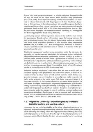 Tobias Jenert ZFHE Jg.9 / Nr.2 (März 2014) S. 1-12
www.zfhe.at Scientific paper 8
Recent years have seen a strong tendency to identify employers’ demands in order
to meet the needs of the labour market when designing study programmes
(HARVEY, 2000). While employers certainly are relevant stakeholders, it is neces-
sary to balance their demands with the perspectives of other stakeholders. Recur-
ring to the importance of disciplinary cultures, it is crucial to empower faculty to
negotiate and interpret how external expectations and requirements towards a study
programme should be dealt with. In fact, when not presented in the form of a dog-
ma, educational developers can use external demands effectively as a starting point
for discussing programme design among the faculty.
Another party relevant for this negotiation process are the students: Their interest
for a programme depends on how relevant they regard the learning outcomes for
their personal development. Yet, this does not imply to treat students as customers
and profile study programmes primarily to meet students’ career expectations
(REINMANN, & JENERT, 2011). How faculty perceive themselves in relation to
students’ expectations and demands is also an element to be defined on the pro-
gramme leadership level.
Finally, the management board or various committees within the university, de-
partments etc. may be important stakeholders for programme design: Institutional
expectations towards a programme could address economic factors, e. g. in order to
attract a certain number of students within a given amount of resources or to con-
tribute to a HEI’s reputation by getting accreditations, performing well in rankings
etc. Political issues can be another factor influencing programme design, e. g. when
overlaps between programmes should be avoided or faculty of specific subjects
need to be included in order to fulfil their teaching loads.
Balancing different stakeholders’ expectations does not mean to weigh each re-
quirement equally: Some programmes may consciously choose to focus on re-
search or to take a critical stance towards current economic trends. In this case,
potential employers may not be defined in terms of private market corporates but
rather as the academia or the public sector. Still during programme design, it is
important to consider all the relevant stakeholders and assume a clear position. For
educational developers responsible for programme implementation, actively mod-
erating such a balancing act may be extremely challenging. They have to be able to
understand the perspectives of different academic disciplines involved in the pro-
cess, recognize underlying causes in case of conflicting opinions, and propose
compromises accordingly. Furthermore, in order to moderate such negotiations, a
certain level of authority and confidence in academic environments is also neces-
sary (JENERT, 2012b; JENERT, & BRAHM, 2010).
4.2 Programme Ownership: Empowering faculty to create a
desirable teaching and learning culture
A question that has rarely been tackled so far is how educational developers, re-
spectively programme managers can manage interaction among faculty in a way to
create a teaching and learning culture that supports students in attaining previously
defined programme-level outcomes. Even having well-described programme-level
outcomes accepted by the faculty, this does not automatically lead to consistency
 