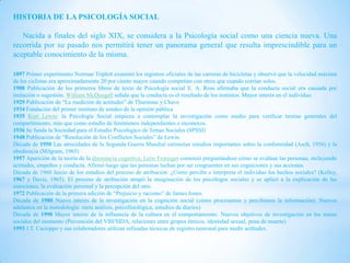 HISTORIA DE LA PSICOLOGÍA SOCIAL

   Nacida a finales del siglo XIX, se considera a la Psicología social como una ciencia nueva. Una
recorrida por su pasado nos permitirá tener un panorama general que resulta imprescindible para un
aceptable conocimiento de la misma.

1897 Primer experimento Norman Triplett examinó los registros oficiales de las carreras de bicicletas y observó que la velocidad máxima
de los ciclistas era aproximadamente 20 por ciento mayor cuando competían con otros que cuando corrían solos.
1908 Publicación de los primeros libros de texto de Psicología social E. A. Ross afirmaba que la conducta social era causada por
imitación o sugestión. William McDougall señala que la conducta es el resultado de los instintos. Mayor interés en el individuo.
1929 Publicación de “La medición de actitudes” de Thurstone y Chave
1934 Fundación del primer instituto de sondeo de la opinión pública
1935 Kurt Lewin: la Psicología Social empieza a contemplar la investigación como medio para verificar teorías generales del
compartimiento, más que como estudio de fenómenos independientes e inconexos.
1936 Se funda la Sociedad para el Estudio Psicológico de Temas Sociales (SPSSI)
1948 Publicación de “Resolución de los Conflictos Sociales” de Lewin.
Década de 1950 Las atrocidades de la Segunda Guerra Mundial estimulan estudios importantes sobre la conformidad (Asch, 1956) y la
obediencia (Milgram, 1965)
1957 Aparición de la teoría de la disonancia cognitiva. León Festinger comenzó preguntándose cómo se evalúan las personas, incluyendo
actitudes, empeños y conducta. Afirmó luego que las personas luchan por ser congruentes en sus cogniciones y sus acciones.
Década de 1960 Inicio de los estudios del proceso de atribución: ¿Cómo percibe e interpreta el individuo los hechos sociales? (Kelley,
1967 y Davis, 1965). El proceso de atribución atrapó la imaginación de los psicólogos sociales y se aplicó a la explicación de las
emociones, la evaluación personal y la percepción del otro.
1972 Publicación de la primera edición de “Prejuicio y racismo” de James Jones.
Década de 1980 Nuevo interés de la investigación en la cognición social (cómo procesamos y percibimos la información). Nuevos
adelantos en la metodología: meta análisis, psicofisiológica, estudios de diarios)
Década de 1990 Mayor interés de la influencia de la cultura en el comportamiento. Nuevos objetivos de investigación en los temas
sociales del momento (Prevención del VIH/SIDA, relaciones entre grupos étnicos, identidad sexual, pena de muerte)
1993 J.T. Cacioppo y sus colaboradores utilizan refinadas técnicas de registro neuronal para medir actitudes.
 