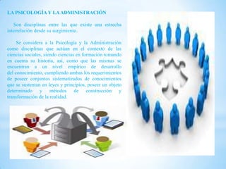 LA PSICOLOGÍA Y LA ADMINISTRACIÓN

   Son disciplinas entre las que existe una estrecha
interrelación desde su surgimiento.

     Se considera a la Psicología y la Administración
como disciplinas que actúan en el contexto de las
ciencias sociales, siendo ciencias en formación tomando
en cuenta su historia, así, como que las mismas se
encuentran a un nivel empírico de desarrollo
del conocimiento, cumpliendo ambas los requerimientos
de poseer conjuntos sistematizados de conocimientos
que se sustentan en leyes y principios, poseer un objeto
determinado y métodos de construcción y
transformación de la realidad.
 