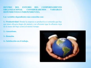 DENTRO   DEL ESTUDIO     DEL COMPORTAMIENTO
ORGANIZACIONAL     CONSIDERAREMOS  VARIABLES
DEPENDIENTES E INDEPENDIENTES.

Las variables dependientes mas conocidas son:

1.- Productividad: Donde la empresa es productiva si entiende que hay
que tener eficacia (logro de metas) y ser eficiente (que la eficacia vaya
de la mano del bajo costo) al mismo tiempo.

2.- Ausentismo.

3.- Rotación.

4.- Satisfacción en el trabajo.
 