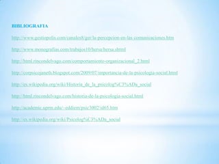 BIBLIOGRAFIA

http://www.gestiopolis.com/canales8/ger/la-percepcion-en-las comunicaciones.htm

http://www.monografias.com/trabajos10/hersa/hersa.shtml

http://html.rincondelvago.com/comportamiento-organizacional_2.html

http://corpsicojaneth.blogspot.com/2009/07/importancia-de-la-psicologia-social.html

http://es.wikipedia.org/wiki/Historia_de_la_psicolog%C3%ADa_social

http://html.rincondelvago.com/historia-de-la-psicologia-social.html

http://academic.uprm.edu/~eddiem/psic3002/id65.htm

http://es.wikipedia.org/wiki/Psicolog%C3%ADa_social
 