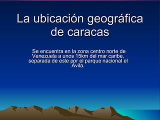 La ubicación geográfica de caracas Se encuentra en la zona centro norte de Venezuela a unos 15km del mar caribe, separada de este por el parque nacional el Ávila. 