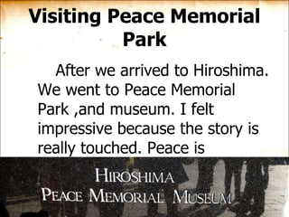 Visiting Peace Memorial Park After we arrived to Hiroshima. We went to Peace Memorial Park ,and museum. I felt impressive because the story is really touched. Peace is definitely what people deserve to have.  
