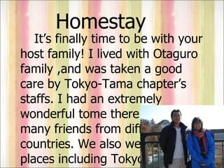 Homestay It’s finally time to be with your host family! I lived with Otaguro family ,and was taken a good care by Tokyo-Tama chapter’s staffs. I had an extremely wonderful tome there. I had many friends from different countries. We also went to many places including Tokyo Disney Land! It’s really awesome!!!  
