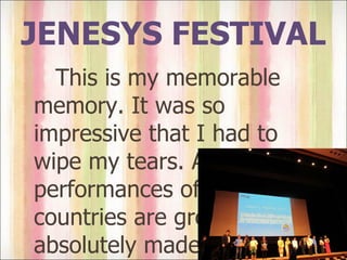 JENESYS FESTIVAL This is my memorable memory. It was so impressive that I had to wipe my tears. All performances of every countries are great. It absolutely made my day.  