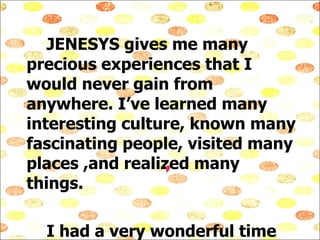 JENESYS gives me many precious experiences that I would never gain from anywhere. I’ve learned many interesting culture, known many fascinating people, visited many places ,and realized many things. I had a very wonderful time at Japan. Thank you for giving me this opportunity.  I  JENESYS !!! 