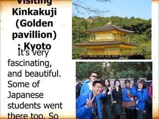 Visiting Kinkakuji  ( Golden pavillion )  : Kyoto It’s very fascinating, and beautiful. Some of Japanese students went there too. So we all had a good chance to take photos with them. 