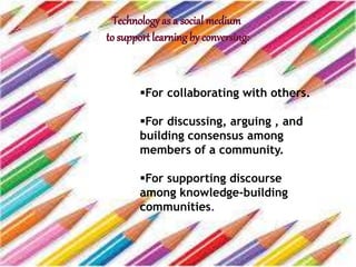 For collaborating with others.
For discussing, arguing , and
building consensus among
members of a community.
For supporting discourse
among knowledge-building
communities.
 