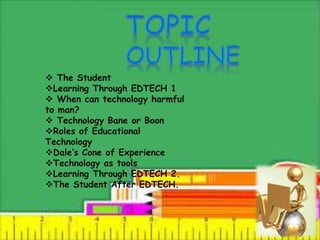  The Student
Learning Through EDTECH 1
 When can technology harmful
to man?
 Technology Bane or Boon
Roles of Educational
Technology
Dale’s Cone of Experience
Technology as tools
Learning Through EDTECH 2.
The Student After EDTECH.
 