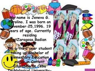 My name is Jeneva G.
Ferolino. I was born on
November 25,1996. 19
years of age. Currently
residing
atZaragosa,Badian
,Cebu.
I’m a third year student
taking up Bachelor of
Elementary Education
major in Content
Education at Cebu
 