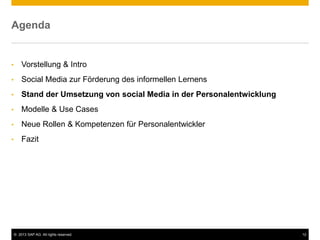 © 2013 SAP AG. All rights reserved. 12
Agenda
• Vorstellung & Intro
• Social Media zur Förderung des informellen Lernens
• Stand der Umsetzung von social Media in der Personalentwicklung
• Modelle & Use Cases
• Neue Rollen & Kompetenzen für Personalentwickler
• Fazit
 