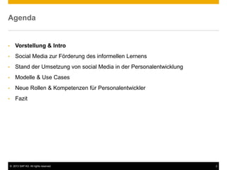 © 2013 SAP AG. All rights reserved. 2
Agenda
• Vorstellung & Intro
• Social Media zur Förderung des informellen Lernens
• Stand der Umsetzung von social Media in der Personalentwicklung
• Modelle & Use Cases
• Neue Rollen & Kompetenzen für Personalentwickler
• Fazit
 