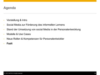 © 2013 SAP AG. All rights reserved. 36
Agenda
• Vorstellung & Intro
• Social Media zur Förderung des informellen Lernens
• Stand der Umsetzung von social Media in der Personalentwicklung
• Modelle & Use Cases
• Neue Rollen & Kompetenzen für Personalentwickler
• Fazit
 