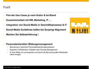 © 2013 SAP AG. All rights reserved. 37
Fazit
• Prio der Use Cases je nach Kultur & Ist-Stand
• Zusammenarbeit mit KM, Marketing, IT …
• Integration von Social Media in Geschäftsprozesse & IT
• Social Media Guidelines helfen bei Scoping/ Alignment
• Machen Sie Selbsterfahrung !
• Personalentwickler/ Bildungsmanagement
• Benutzung in typischen Personalentwicklungsprozessen
• Experten in Moderation, Didaktik oder Change Management,
• In Ihrer Rolle von Lernexperten und damit die Benutzung allen Mitarbeiter
näher bringen
 