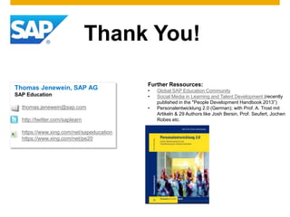 Thank You!
Thomas Jenewein, SAP AG
SAP Education
thomas.jenewein@sap.com
http://twitter.com/saplearn
https://www.xing.com/net/sapeducation
https://www.xing.com/net/pe20
Further Ressources:
• Global SAP Education Community
• Social Media in Learning and Talent Development (recently
published in the "People Development Handbook 2013”)
• Personalentwicklung 2.0 (German); with Prof. A. Trost mit
Artikeln & 29 Authors like Josh Bersin, Prof. Seufert, Jochen
Robes etc.
 