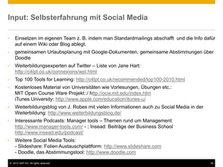 © 2013 SAP AG. All rights reserved. 40
Input: Selbsterfahrung mit Social Media
• Einsetzen im eigenen Team z. B. indem man Standardmailings abschafft und die Info dafür
auf einem Wiki oder Blog ablegt.
• gemeinsamen Urlaubsplanung mit Google-Dokumenten, gemeinsame Abstimmungen über
Doodle
• Weiterbildungsexperten auf Twitter – Liste von Jane Hart:
http://c4lpt.co.uk/connexions/wpl.html
• Top 100 Tools for Learning: http://c4lpt.co.uk/recommended/top100-2010.html
• Kostenloses Material von Universitäten wie Vorlesungen, Übungen etc.:
MIT Open Course Ware Projekt::/ http://ocw.mit.edu/index.htm
iTunes University: http://www.apple.com/education/itunes-u/
• Weiterbildungsblog von J. Robes mit vielen Informationen auch zu Social Media in der
Weiterbildung: http://www.weiterbildungsblog.de/
• Interessante Podcasts: Manager tools – Themen rund um Management:
http://www.manager-tools.com/ - ; Insead: Beiträge der Business School
http://www.insead.edu/podcast/
• Weitere Social Media Tools:
- Slideshare: Folien Austauschplattform: http://www.slideshare.com
- Doodle, das Abstimmungstool: http://www.doodle.com
 