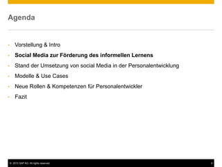 © 2013 SAP AG. All rights reserved. 9
Agenda
• Vorstellung & Intro
• Social Media zur Förderung des informellen Lernens
• Stand der Umsetzung von social Media in der Personalentwicklung
• Modelle & Use Cases
• Neue Rollen & Kompetenzen für Personalentwickler
• Fazit
 
